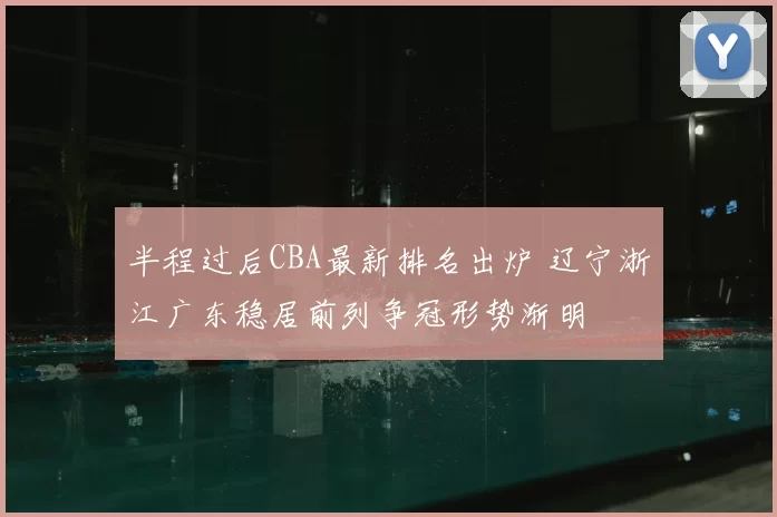 半程过后CBA最新排名出炉 辽宁浙江广东稳居前列争冠形势渐明