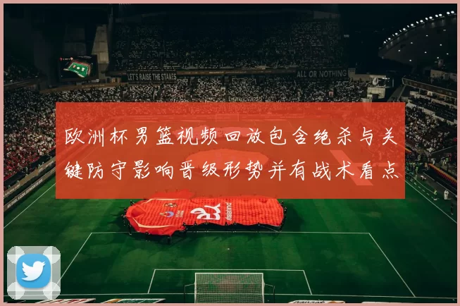 欧洲杯男篮视频回放包含绝杀与关键防守影响晋级形势并有战术看点