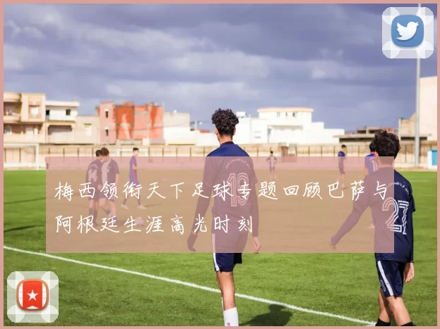 梅西领衔天下足球专题回顾巴萨与阿根廷生涯高光时刻