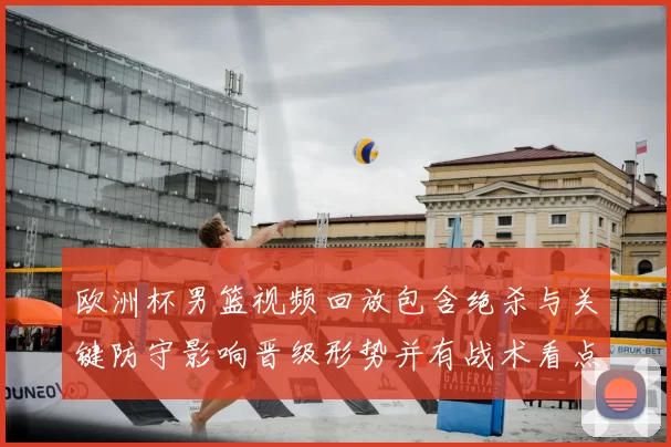 欧洲杯男篮视频回放包含绝杀与关键防守影响晋级形势并有战术看点