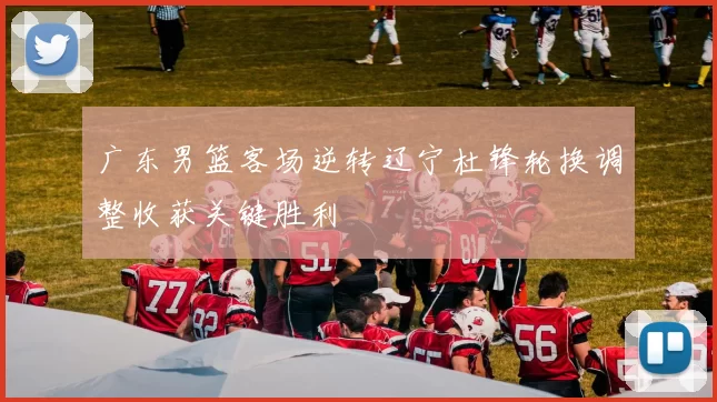 广东男篮客场逆转辽宁杜锋轮换调整收获关键胜利