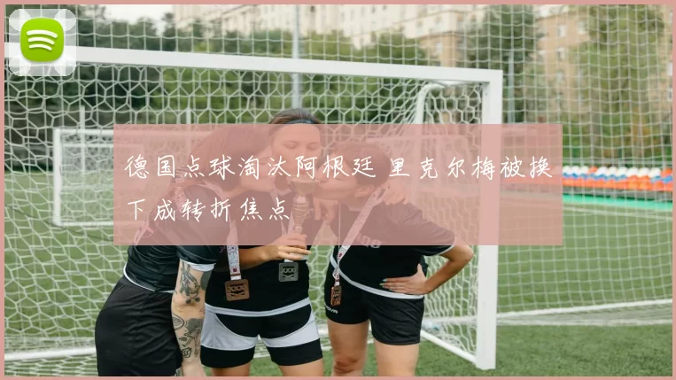 德国点球淘汰阿根廷 里克尔梅被换下成转折焦点