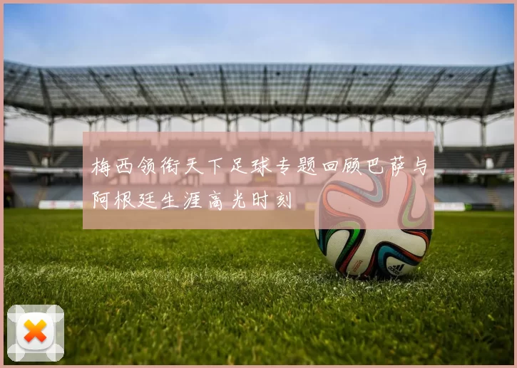 梅西领衔天下足球专题回顾巴萨与阿根廷生涯高光时刻