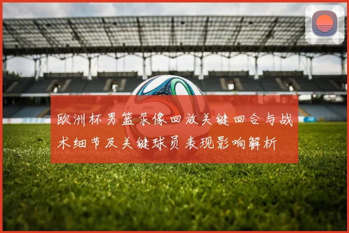 欧洲杯男篮录像回放关键回合与战术细节及关键球员表现影响解析