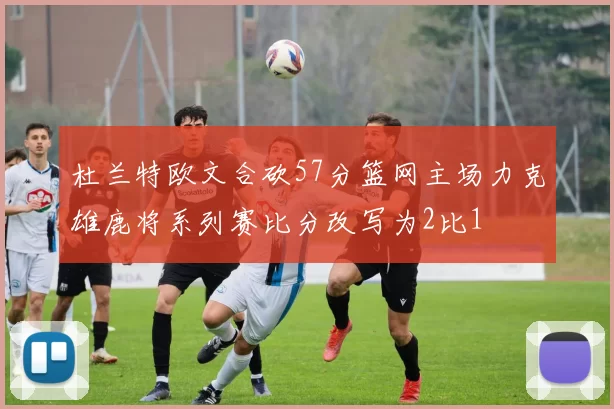 杜兰特欧文合砍57分篮网主场力克雄鹿将系列赛比分改写为2比1