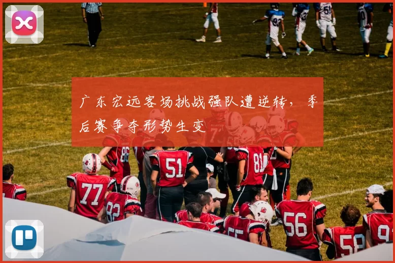 广东宏远客场挑战强队遭逆转,季后赛争夺形势生变