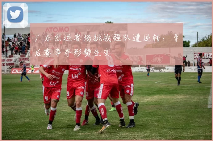 广东宏远客场挑战强队遭逆转,季后赛争夺形势生变