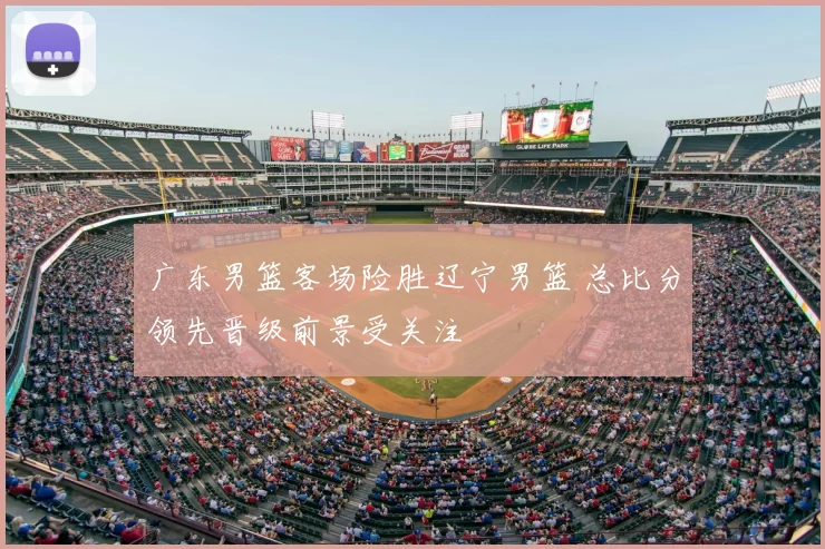 广东男篮客场险胜辽宁男篮 总比分领先晋级前景受关注