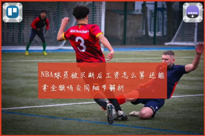 NBA球员被买断后工资怎么算 还能拿全额吗合同细节解析