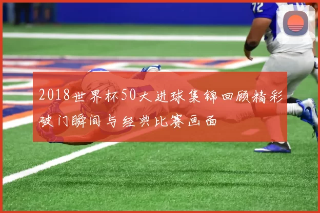 2018世界杯50大进球集锦回顾精彩破门瞬间与经典比赛画面