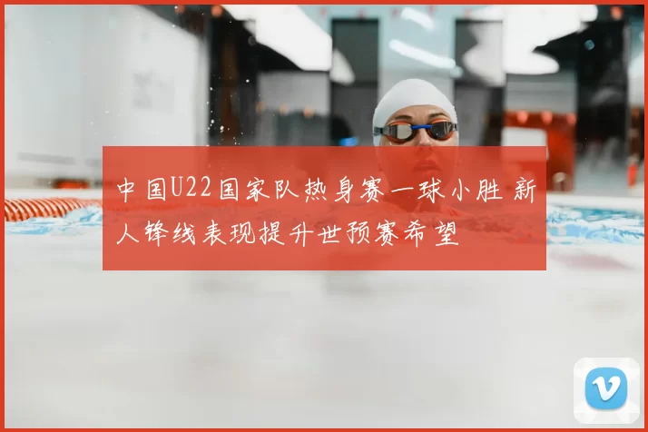 中国U22国家队热身赛一球小胜 新人锋线表现提升世预赛希望