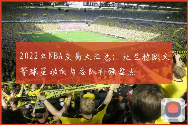 2022年NBA交易大汇总：杜兰特欧文等球星动向与各队补强盘点