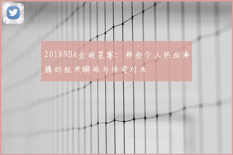 2018NBA全明星赛:那些令人热血沸腾的经典瞬间与传奇对决
