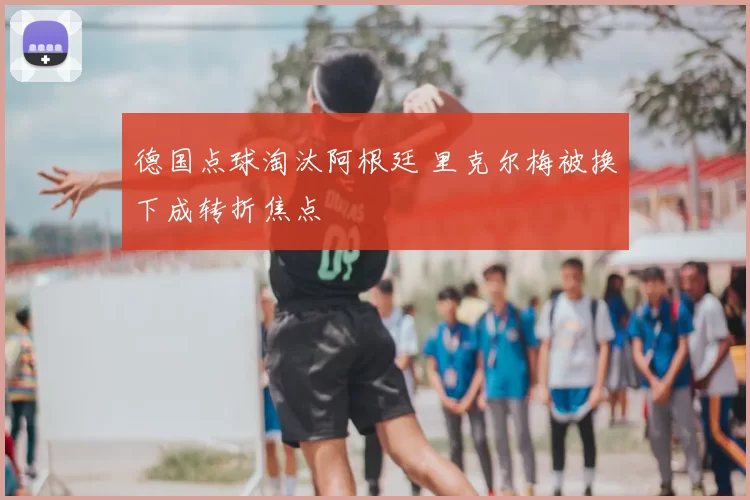 德国点球淘汰阿根廷 里克尔梅被换下成转折焦点