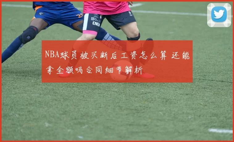 NBA球员被买断后工资怎么算 还能拿全额吗合同细节解析