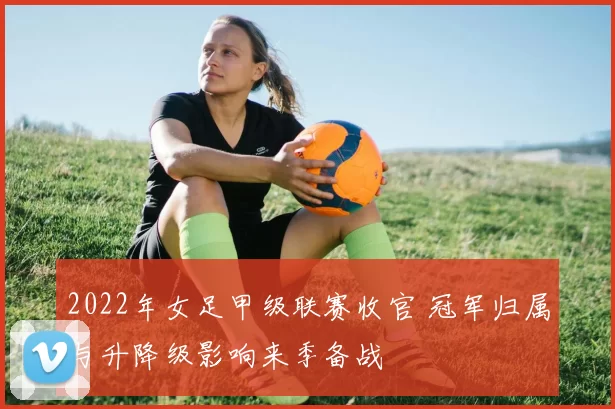 2022年女足甲级联赛收官 冠军归属与升降级影响来季备战