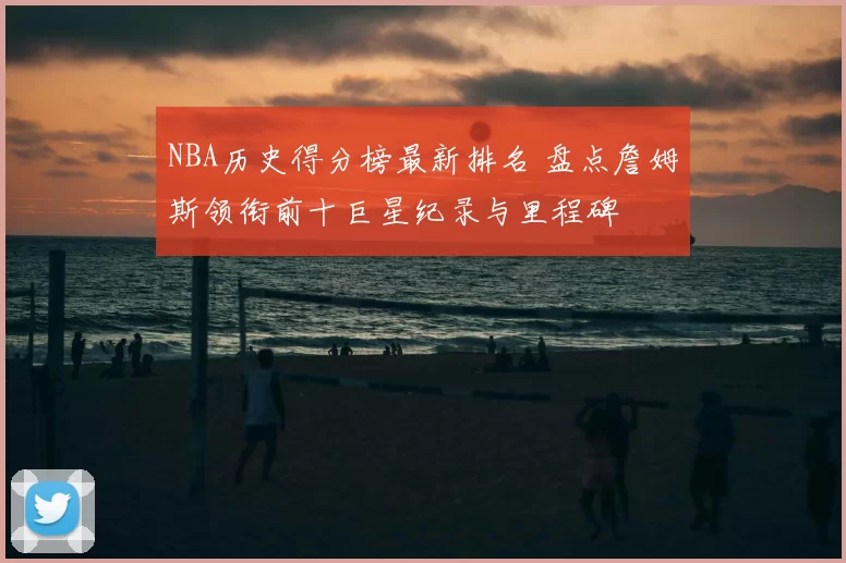 NBA历史得分榜最新排名 盘点詹姆斯领衔前十巨星纪录与里程碑