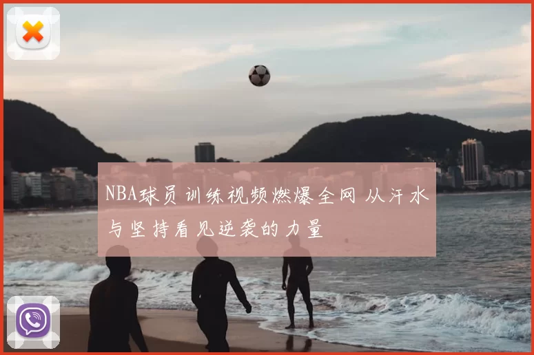 NBA球员训练视频燃爆全网 从汗水与坚持看见逆袭的力量