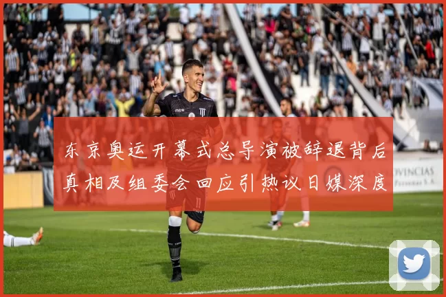 东京奥运开幕式总导演被辞退背后真相及组委会回应引热议日媒深度解读