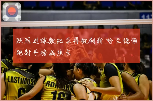 欧冠进球数纪录再被刷新 哈兰德领跑射手榜成焦点