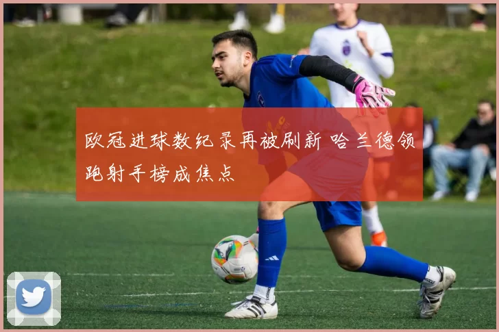 欧冠进球数纪录再被刷新 哈兰德领跑射手榜成焦点