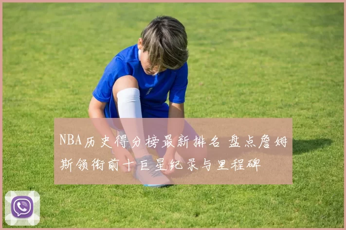 NBA历史得分榜最新排名 盘点詹姆斯领衔前十巨星纪录与里程碑