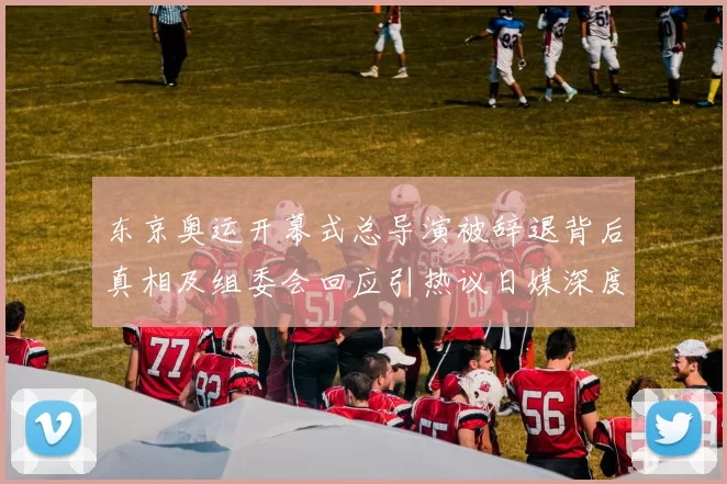 东京奥运开幕式总导演被辞退背后真相及组委会回应引热议日媒深度解读