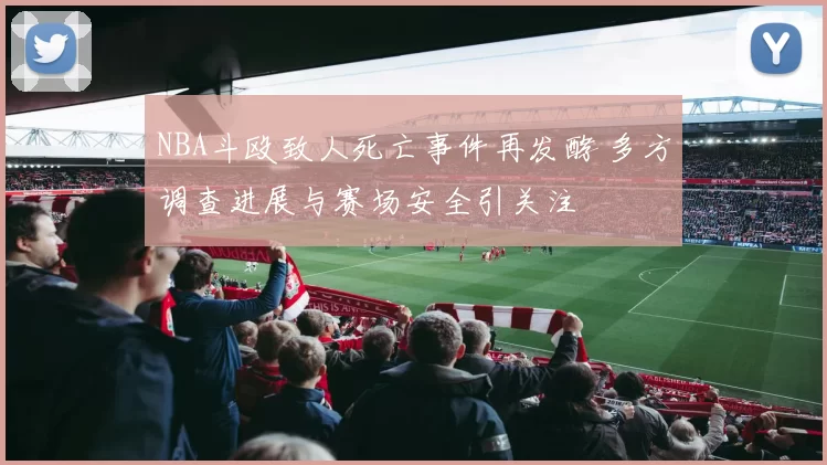 NBA斗殴致人死亡事件再发酵 多方调查进展与赛场安全引关注