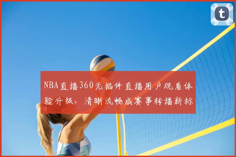 NBA直播360无插件直播用户观看体验升级,清晰流畅成赛事转播新标准