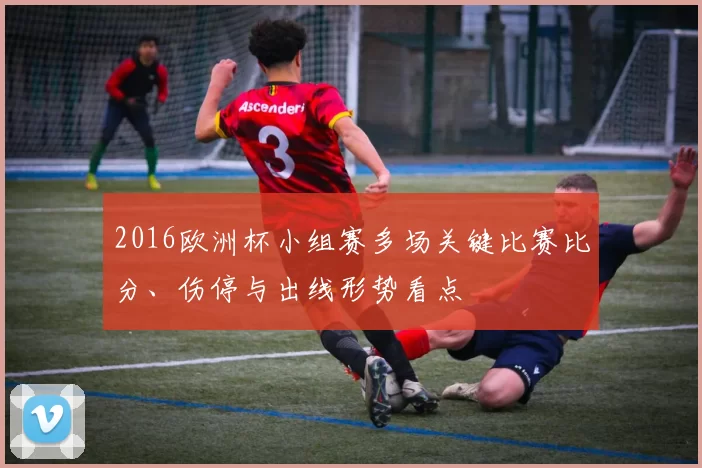 2016欧洲杯小组赛多场关键比赛比分、伤停与出线形势看点