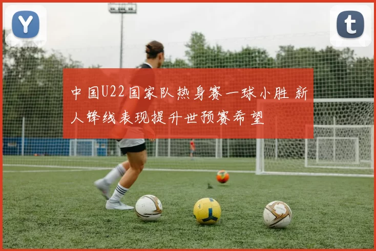 中国U22国家队热身赛一球小胜 新人锋线表现提升世预赛希望