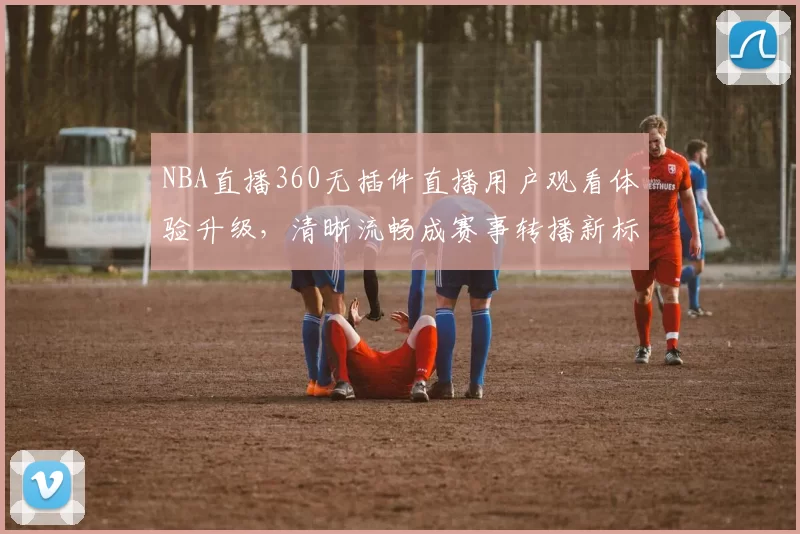 NBA直播360无插件直播用户观看体验升级,清晰流畅成赛事转播新标准