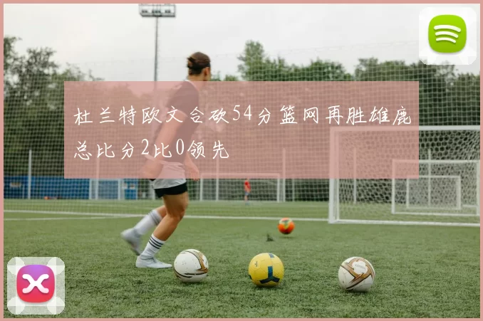 杜兰特欧文合砍54分篮网再胜雄鹿总比分2比0领先