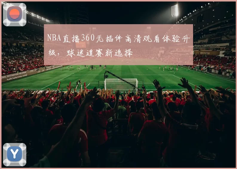 NBA直播360无插件高清观看体验升级，球迷追赛新选择