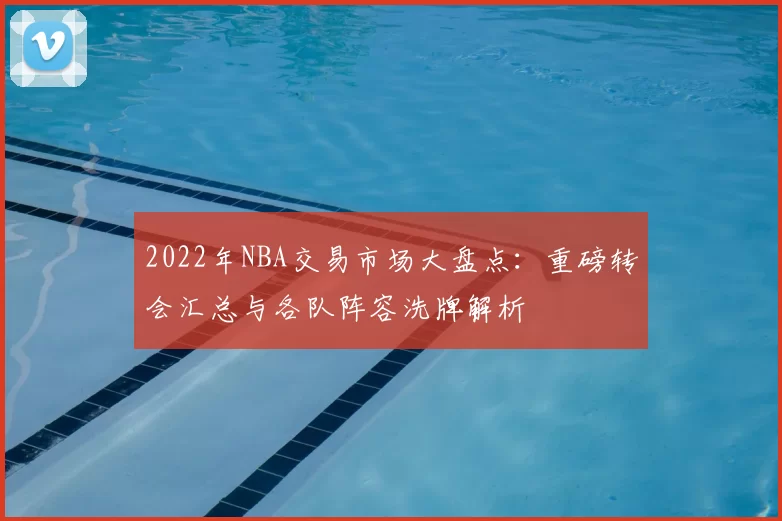 2022年NBA交易市场大盘点:重磅转会汇总与各队阵容洗牌解析