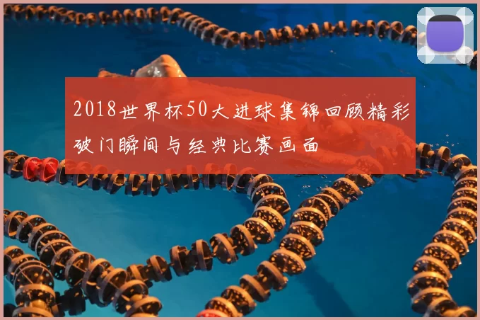 2018世界杯50大进球集锦回顾精彩破门瞬间与经典比赛画面