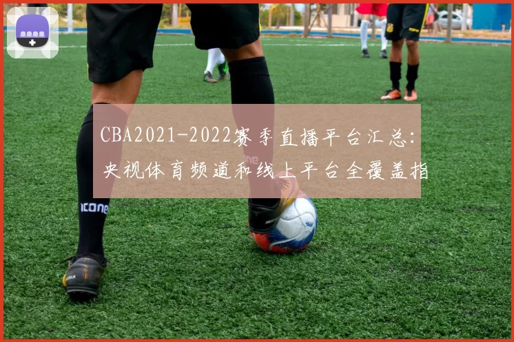 CBA2021-2022赛季直播平台汇总:央视体育频道和线上平台全覆盖指南