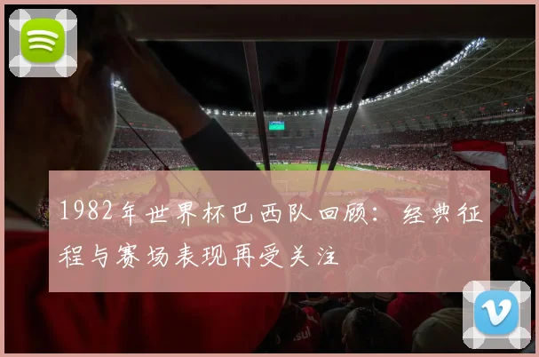 1982年世界杯巴西队回顾:经典征程与赛场表现再受关注