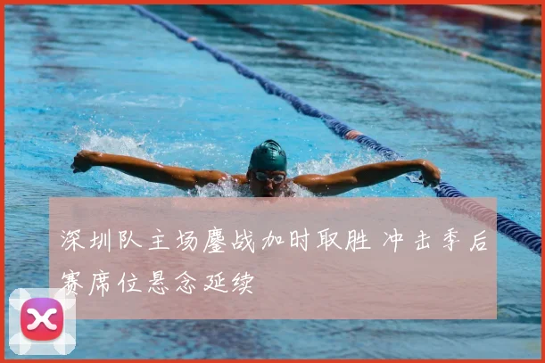 深圳队主场鏖战加时取胜 冲击季后赛席位悬念延续