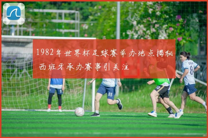1982年世界杯足球赛举办地点揭秘 西班牙承办赛事引关注