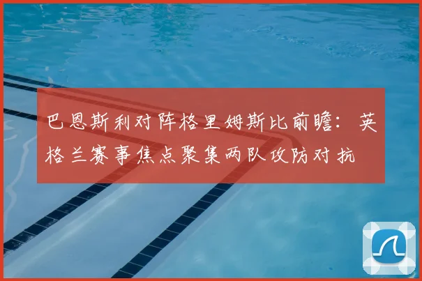 巴恩斯利对阵格里姆斯比前瞻：英格兰赛事焦点聚集两队攻防对抗