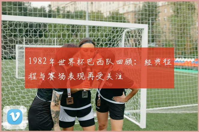 1982年世界杯巴西队回顾:经典征程与赛场表现再受关注