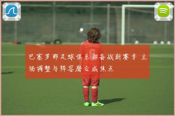 巴塞罗那足球俱乐部备战新赛季 主场调整与阵容磨合成焦点