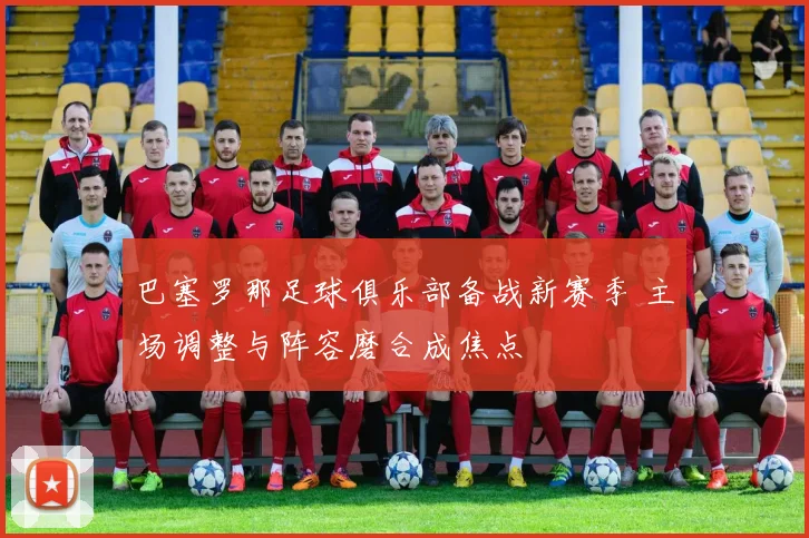 巴塞罗那足球俱乐部备战新赛季 主场调整与阵容磨合成焦点