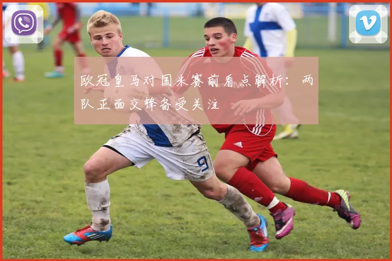欧冠皇马对国米赛前看点解析:两队正面交锋备受关注