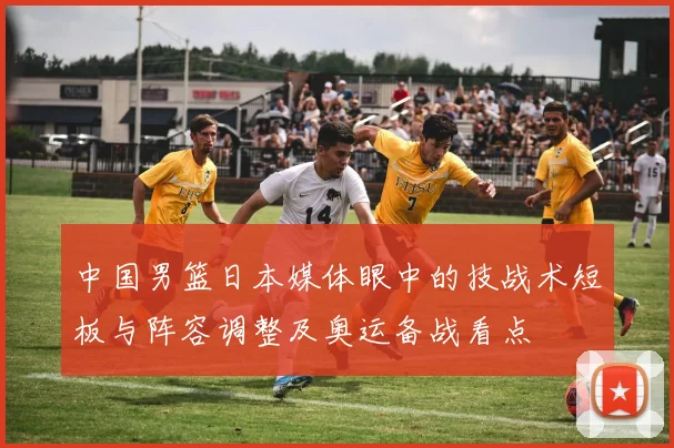 中国男篮日本媒体眼中的技战术短板与阵容调整及奥运备战看点