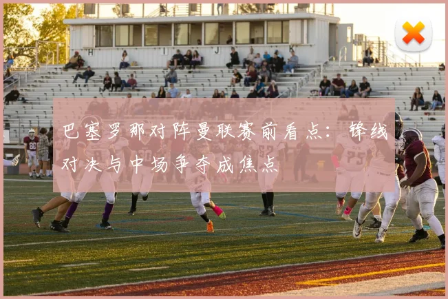 巴塞罗那对阵曼联赛前看点：锋线对决与中场争夺成焦点